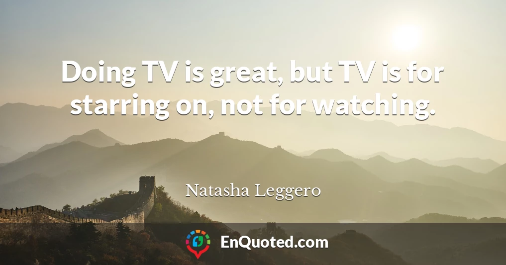 Doing TV is great, but TV is for starring on, not for watching.