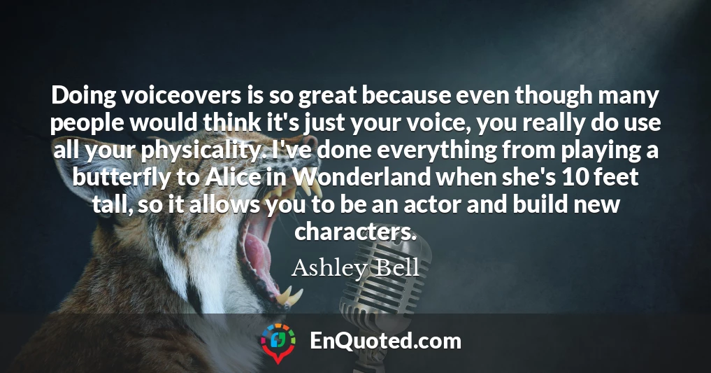 Doing voiceovers is so great because even though many people would think it's just your voice, you really do use all your physicality. I've done everything from playing a butterfly to Alice in Wonderland when she's 10 feet tall, so it allows you to be an actor and build new characters.