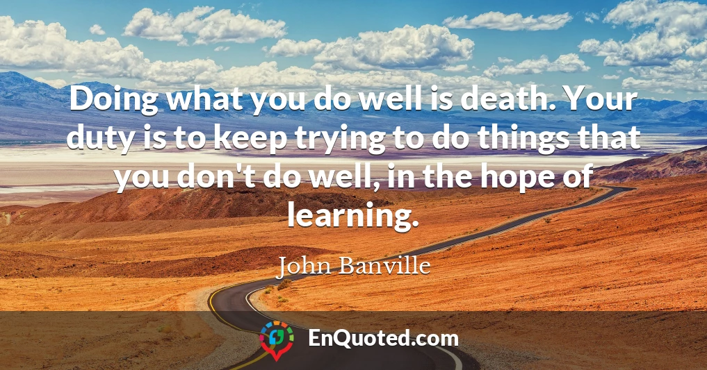 Doing what you do well is death. Your duty is to keep trying to do things that you don't do well, in the hope of learning.