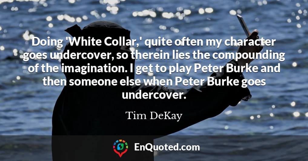 Doing 'White Collar,' quite often my character goes undercover, so therein lies the compounding of the imagination. I get to play Peter Burke and then someone else when Peter Burke goes undercover.