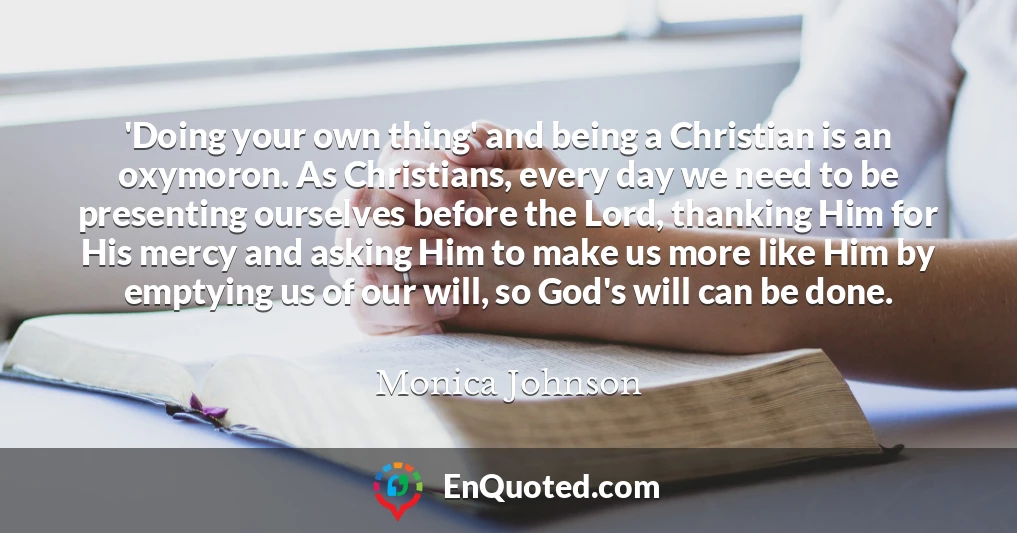 'Doing your own thing' and being a Christian is an oxymoron. As Christians, every day we need to be presenting ourselves before the Lord, thanking Him for His mercy and asking Him to make us more like Him by emptying us of our will, so God's will can be done.