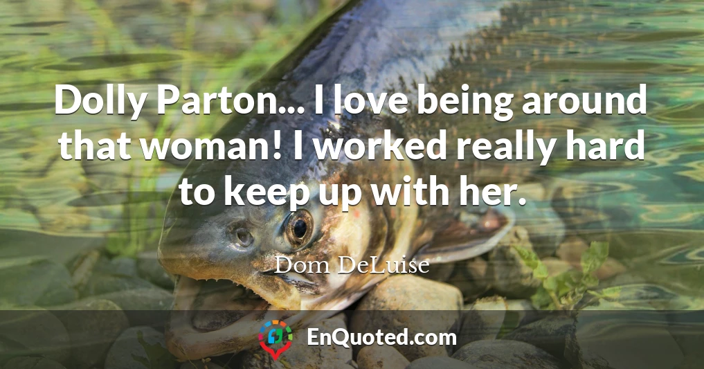 Dolly Parton... I love being around that woman! I worked really hard to keep up with her.