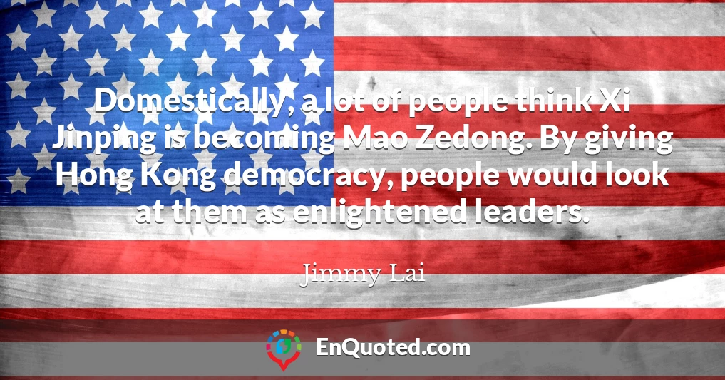 Domestically, a lot of people think Xi Jinping is becoming Mao Zedong. By giving Hong Kong democracy, people would look at them as enlightened leaders.