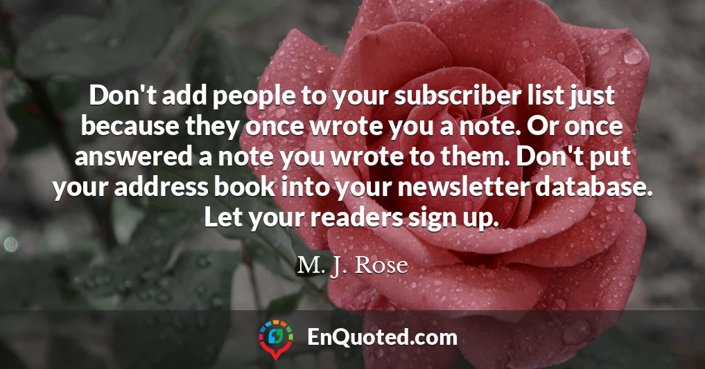 Don't add people to your subscriber list just because they once wrote you a note. Or once answered a note you wrote to them. Don't put your address book into your newsletter database. Let your readers sign up.