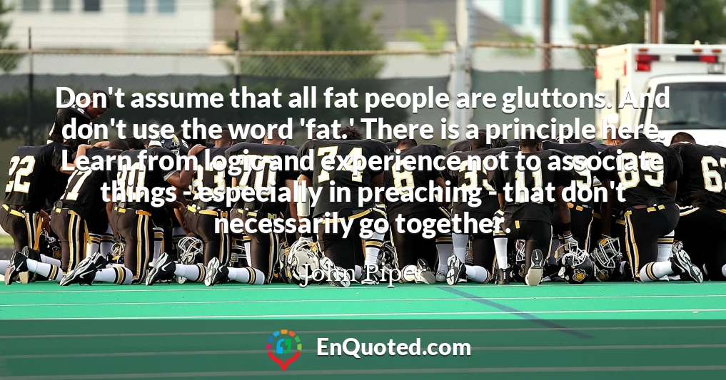 Don't assume that all fat people are gluttons. And don't use the word 'fat.' There is a principle here. Learn from logic and experience not to associate things - especially in preaching - that don't necessarily go together.