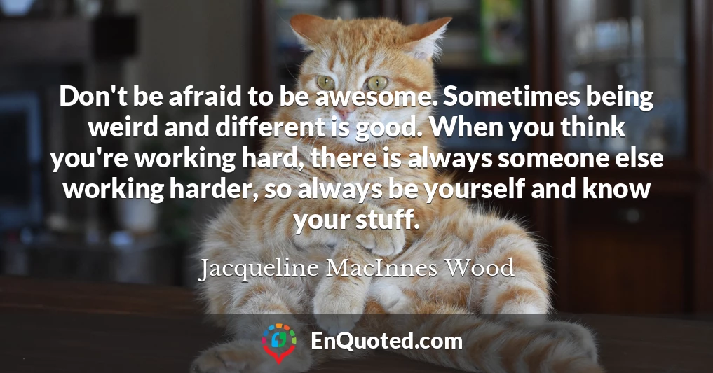 Don't be afraid to be awesome. Sometimes being weird and different is good. When you think you're working hard, there is always someone else working harder, so always be yourself and know your stuff.