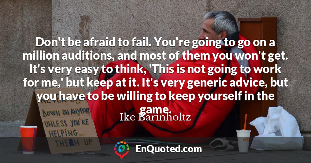 Don't be afraid to fail. You're going to go on a million auditions, and most of them you won't get. It's very easy to think, 'This is not going to work for me,' but keep at it. It's very generic advice, but you have to be willing to keep yourself in the game.