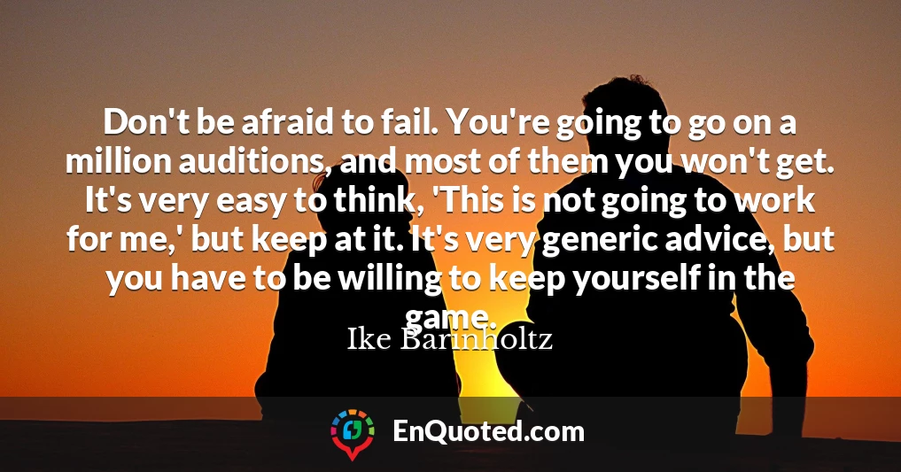 Don't be afraid to fail. You're going to go on a million auditions, and most of them you won't get. It's very easy to think, 'This is not going to work for me,' but keep at it. It's very generic advice, but you have to be willing to keep yourself in the game.