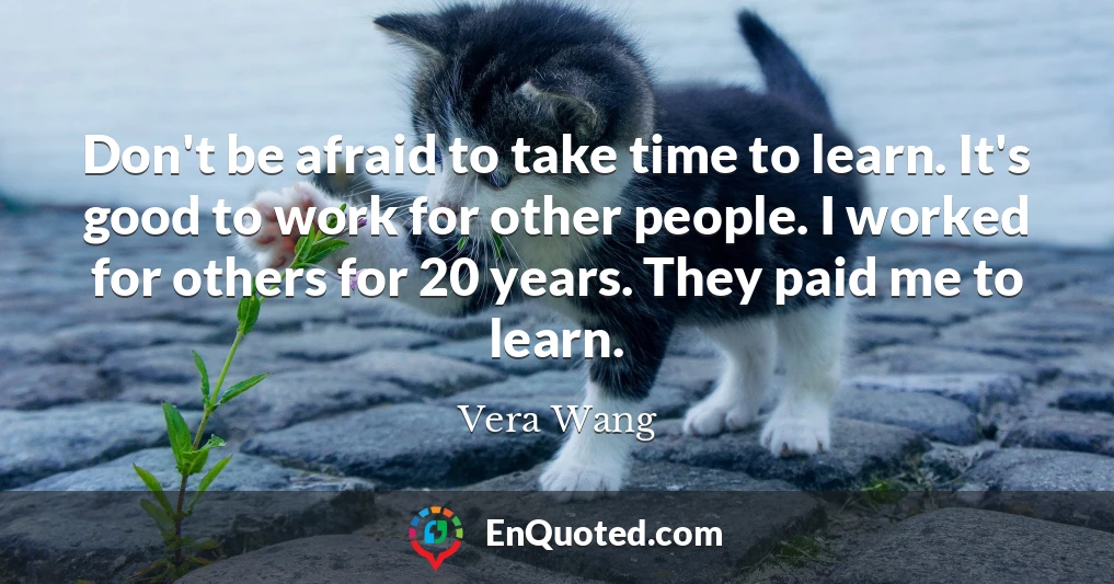 Don't be afraid to take time to learn. It's good to work for other people. I worked for others for 20 years. They paid me to learn.
