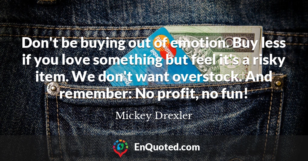 Don't be buying out of emotion. Buy less if you love something but feel it's a risky item. We don't want overstock. And remember: No profit, no fun!