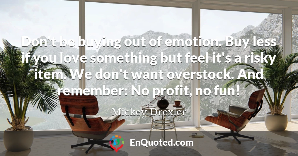 Don't be buying out of emotion. Buy less if you love something but feel it's a risky item. We don't want overstock. And remember: No profit, no fun!