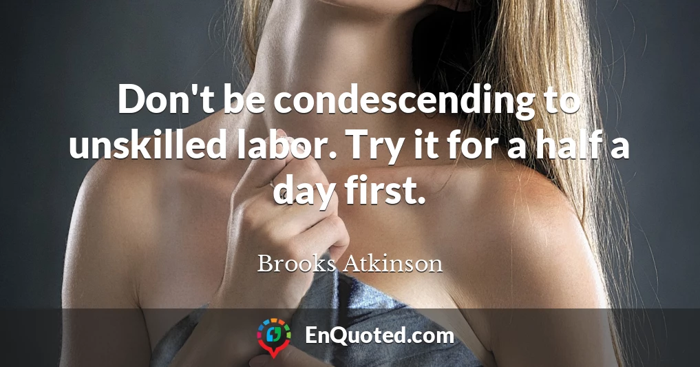 Don't be condescending to unskilled labor. Try it for a half a day first.