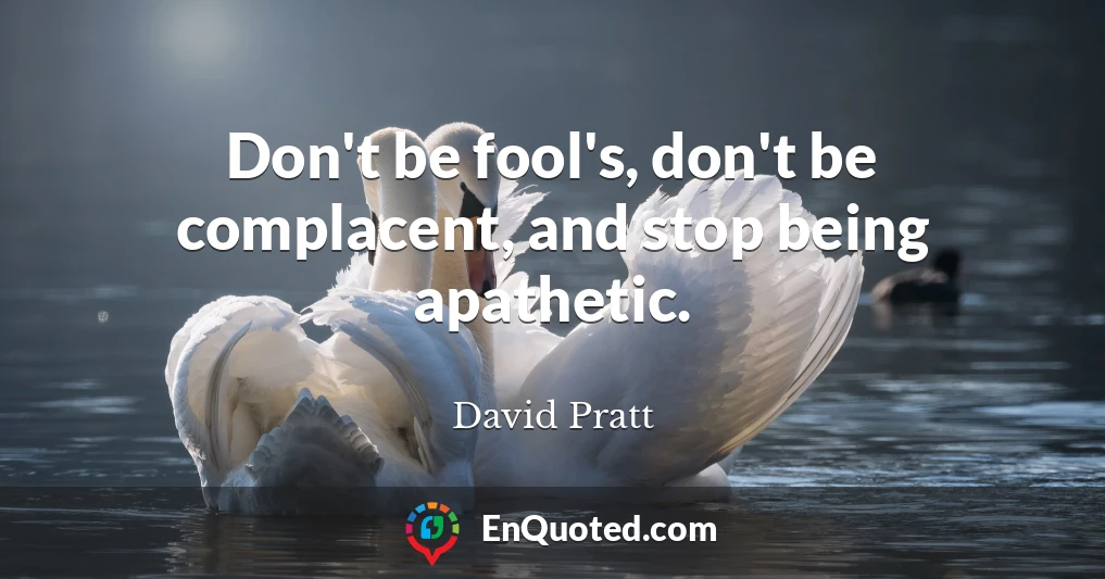 Don't be fool's, don't be complacent, and stop being apathetic.