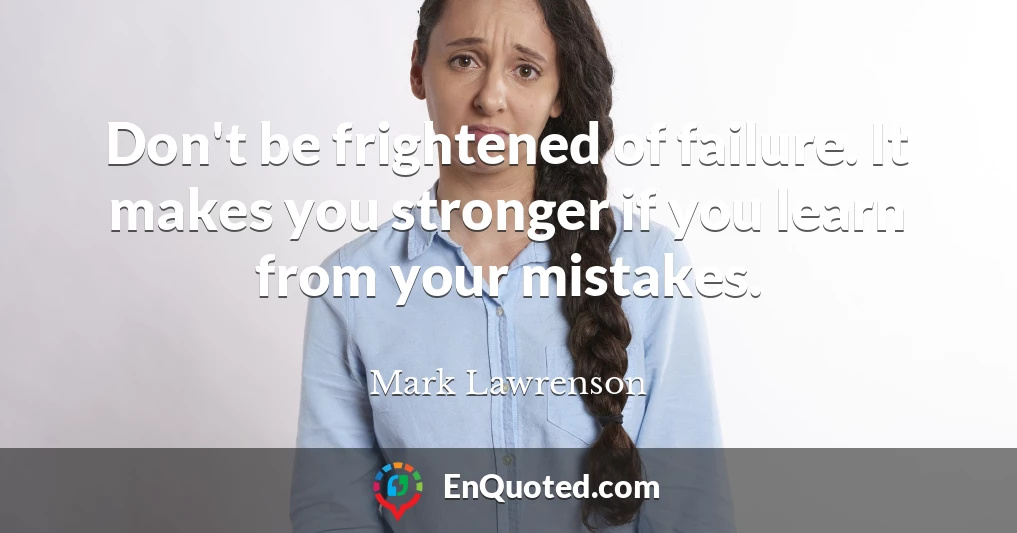 Don't be frightened of failure. It makes you stronger if you learn from your mistakes.