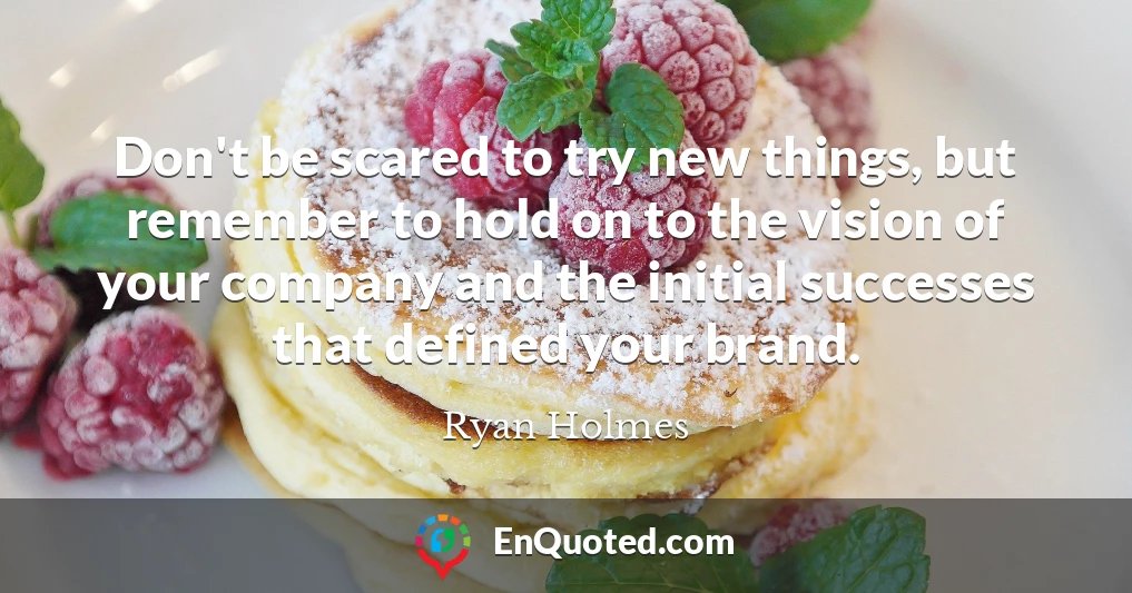 Don't be scared to try new things, but remember to hold on to the vision of your company and the initial successes that defined your brand.