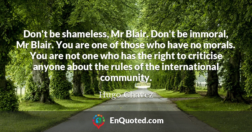 Don't be shameless, Mr Blair. Don't be immoral, Mr Blair. You are one of those who have no morals. You are not one who has the right to criticise anyone about the rules of the international community.