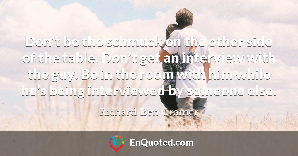 Don't be the schmuck on the other side of the table. Don't get an interview with the guy. Be in the room with him while he's being interviewed by someone else.
