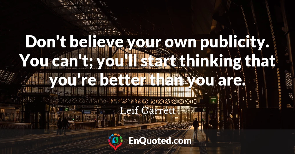 Don't believe your own publicity. You can't; you'll start thinking that you're better than you are.