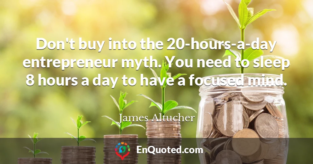 Don't buy into the 20-hours-a-day entrepreneur myth. You need to sleep 8 hours a day to have a focused mind.