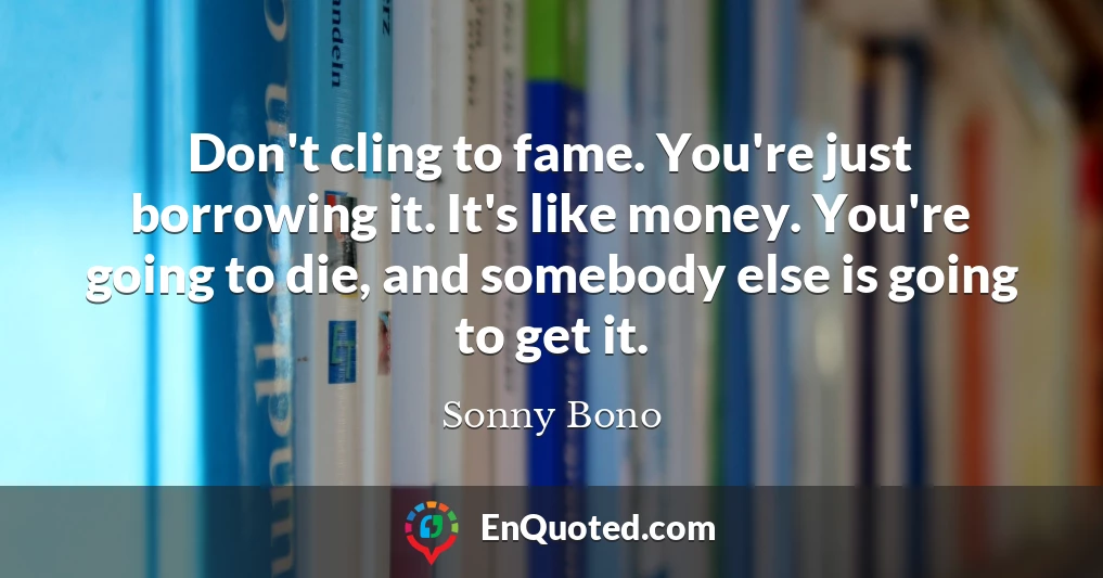 Don't cling to fame. You're just borrowing it. It's like money. You're going to die, and somebody else is going to get it.
