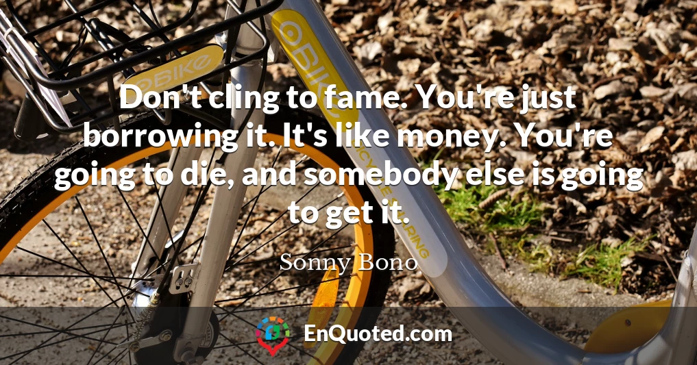 Don't cling to fame. You're just borrowing it. It's like money. You're going to die, and somebody else is going to get it.