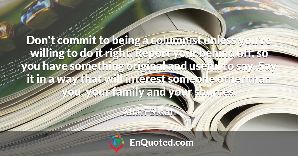 Don't commit to being a columnist unless you're willing to do it right. Report your behind off, so you have something original and useful to say. Say it in a way that will interest someone other than you, your family and your sources.