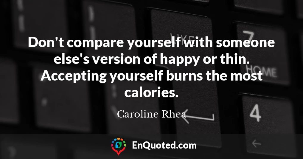 Don't compare yourself with someone else's version of happy or thin. Accepting yourself burns the most calories.