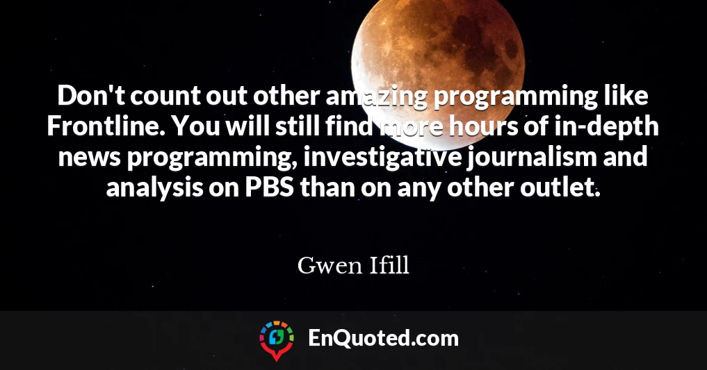 Don't count out other amazing programming like Frontline. You will still find more hours of in-depth news programming, investigative journalism and analysis on PBS than on any other outlet.