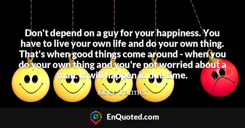 Don't depend on a guy for your happiness. You have to live your own life and do your own thing. That's when good things come around - when you do your own thing and you're not worried about a man. It will happen in due time.