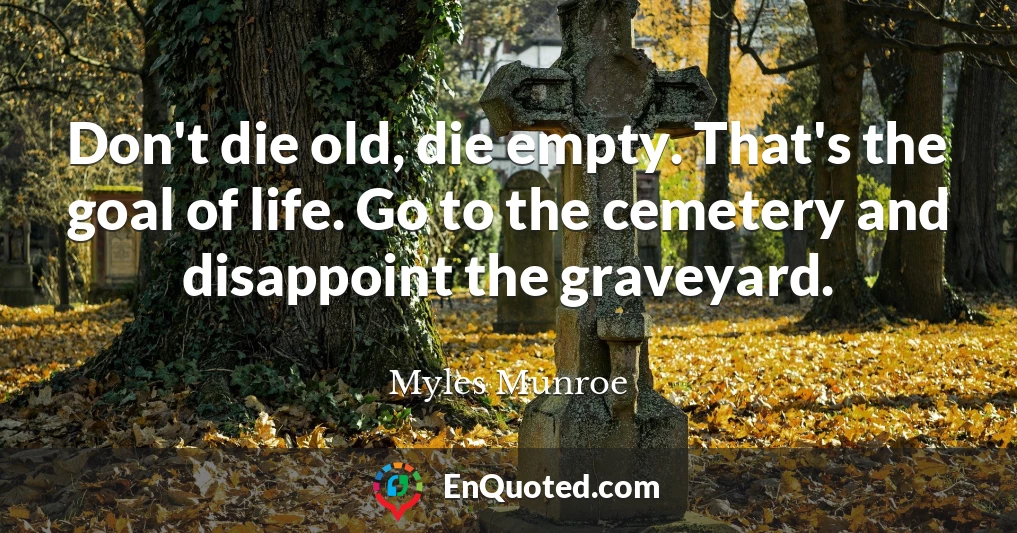 Don't die old, die empty. That's the goal of life. Go to the cemetery and disappoint the graveyard.