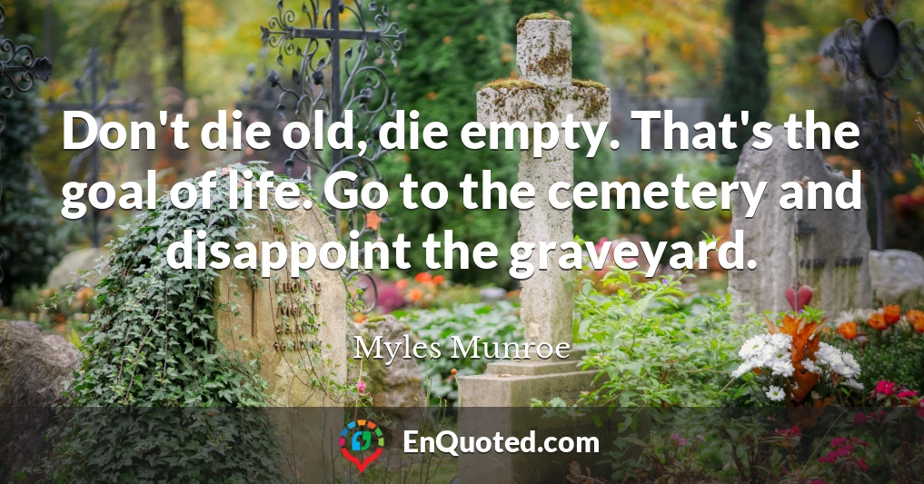 Don't die old, die empty. That's the goal of life. Go to the cemetery and disappoint the graveyard.