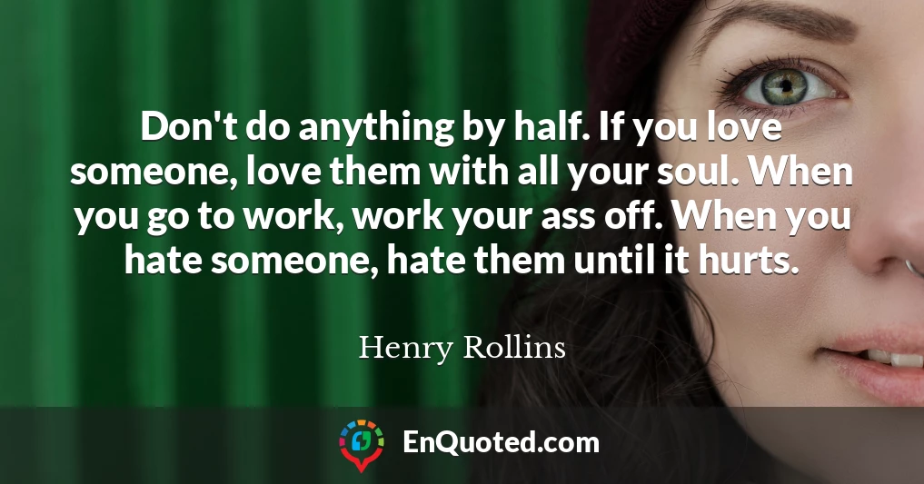 Don't do anything by half. If you love someone, love them with all your soul. When you go to work, work your ass off. When you hate someone, hate them until it hurts.