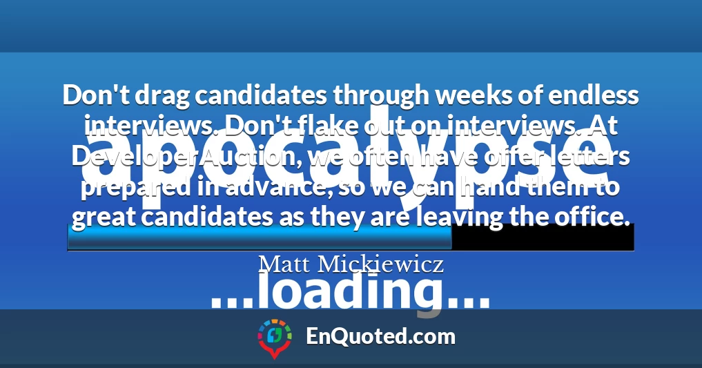 Don't drag candidates through weeks of endless interviews. Don't flake out on interviews. At DeveloperAuction, we often have offer letters prepared in advance, so we can hand them to great candidates as they are leaving the office.