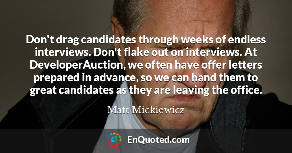 Don't drag candidates through weeks of endless interviews. Don't flake out on interviews. At DeveloperAuction, we often have offer letters prepared in advance, so we can hand them to great candidates as they are leaving the office.