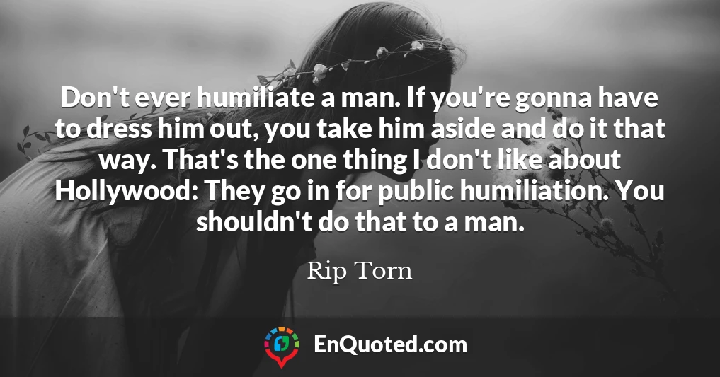 Don't ever humiliate a man. If you're gonna have to dress him out, you take him aside and do it that way. That's the one thing I don't like about Hollywood: They go in for public humiliation. You shouldn't do that to a man.