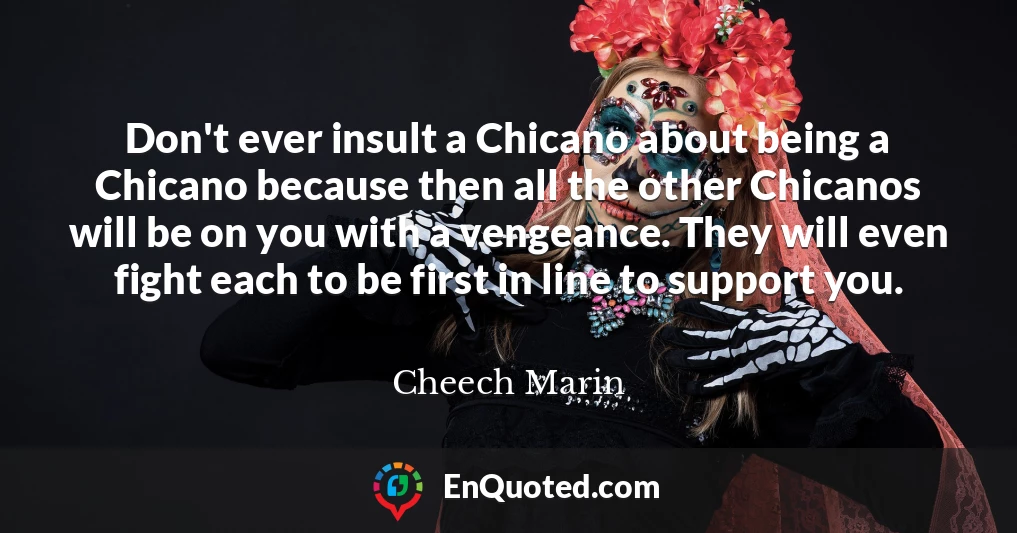 Don't ever insult a Chicano about being a Chicano because then all the other Chicanos will be on you with a vengeance. They will even fight each to be first in line to support you.