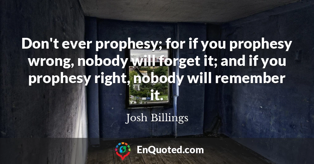 Don't ever prophesy; for if you prophesy wrong, nobody will forget it; and if you prophesy right, nobody will remember it.