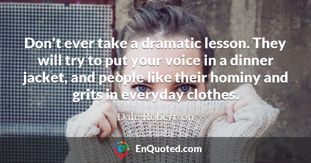 Don't ever take a dramatic lesson. They will try to put your voice in a dinner jacket, and people like their hominy and grits in everyday clothes.