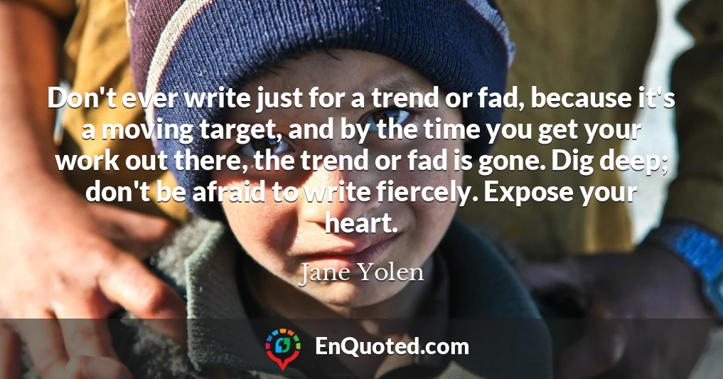Don't ever write just for a trend or fad, because it's a moving target, and by the time you get your work out there, the trend or fad is gone. Dig deep; don't be afraid to write fiercely. Expose your heart.