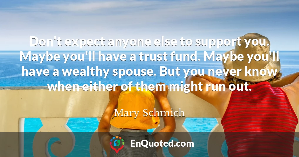 Don't expect anyone else to support you. Maybe you'll have a trust fund. Maybe you'll have a wealthy spouse. But you never know when either of them might run out.