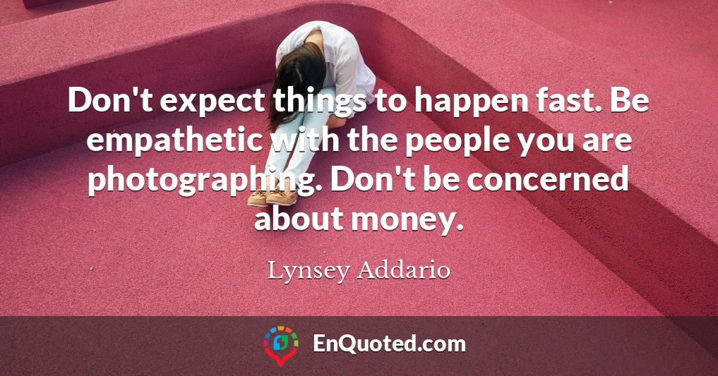 Don't expect things to happen fast. Be empathetic with the people you are photographing. Don't be concerned about money.