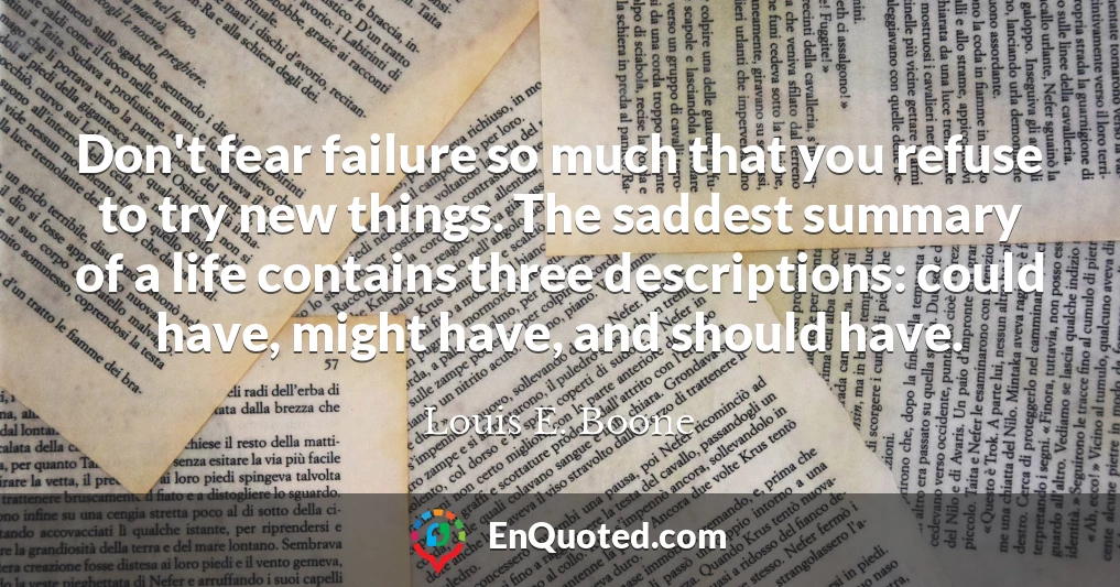 Don't fear failure so much that you refuse to try new things. The saddest summary of a life contains three descriptions: could have, might have, and should have.