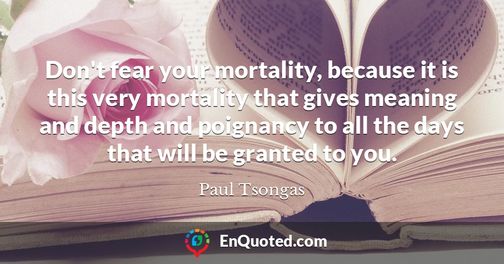Don't fear your mortality, because it is this very mortality that gives meaning and depth and poignancy to all the days that will be granted to you.