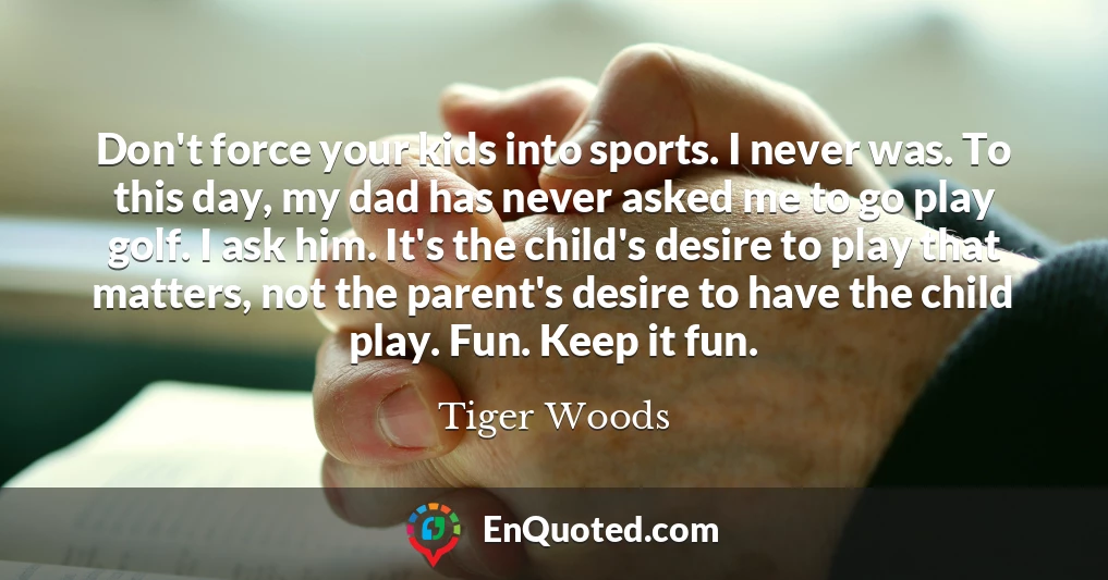 Don't force your kids into sports. I never was. To this day, my dad has never asked me to go play golf. I ask him. It's the child's desire to play that matters, not the parent's desire to have the child play. Fun. Keep it fun.