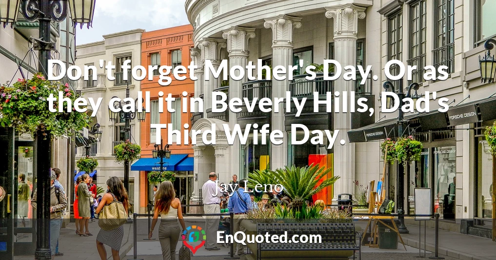 Don't forget Mother's Day. Or as they call it in Beverly Hills, Dad's Third Wife Day.