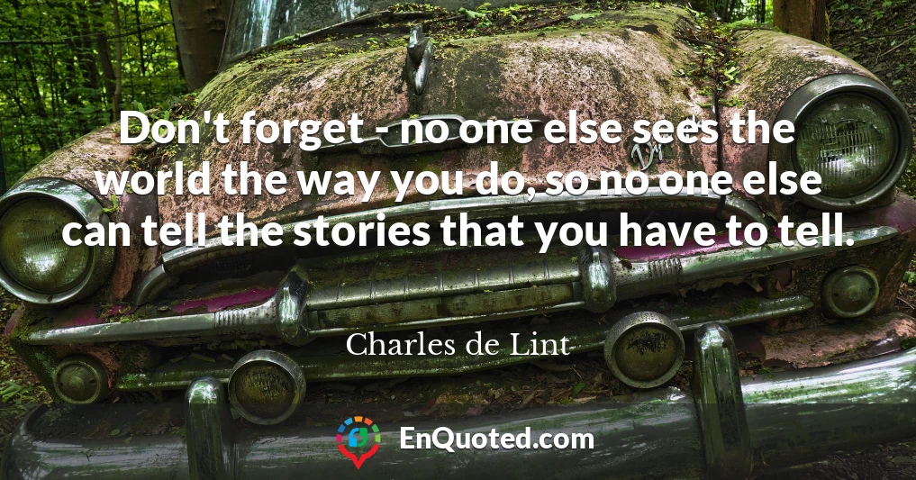 Don't forget - no one else sees the world the way you do, so no one else can tell the stories that you have to tell.