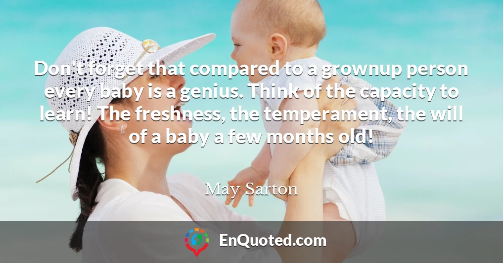 Don't forget that compared to a grownup person every baby is a genius. Think of the capacity to learn! The freshness, the temperament, the will of a baby a few months old!