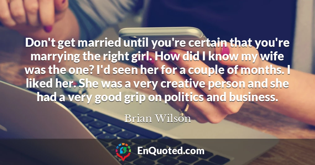 Don't get married until you're certain that you're marrying the right girl. How did I know my wife was the one? I'd seen her for a couple of months. I liked her. She was a very creative person and she had a very good grip on politics and business.