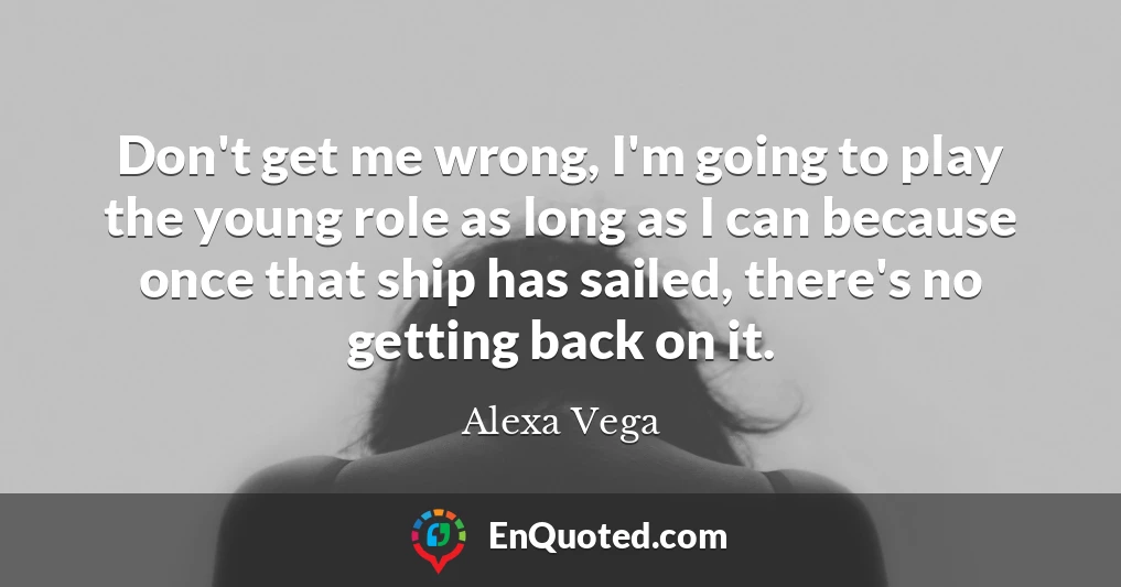 Don't get me wrong, I'm going to play the young role as long as I can because once that ship has sailed, there's no getting back on it.