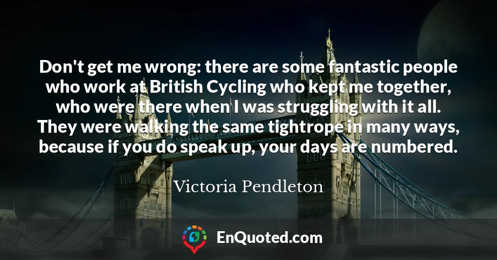 Don't get me wrong: there are some fantastic people who work at British Cycling who kept me together, who were there when I was struggling with it all. They were walking the same tightrope in many ways, because if you do speak up, your days are numbered.